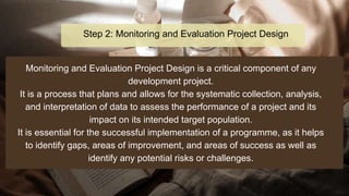 Monitoring and Evaluation Project Design is a critical component of any
development project.
It is a process that plans and allows for the systematic collection, analysis,
and interpretation of data to assess the performance of a project and its
impact on its intended target population.
It is essential for the successful implementation of a programme, as it helps
to identify gaps, areas of improvement, and areas of success as well as
identify any potential risks or challenges.
Step 2: Monitoring and Evaluation Project Design
 