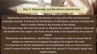 Stakeholder and Beneficiary Identification is a key part of the monitoring and
evaluation process. It involves the identification of individuals or groups of people who
have a vested interest in the success of the project.
This includes those who have the power to influence the project’s outcome, those who
will benefit from the project, and those who are likely to be impacted by the project’s
results.
Stakeholder and Beneficiary Identification is essential in order to ensure that all
parties are informed and engaged throughout the project’s life cycle.
It is important to identify stakeholders and beneficiaries early on in the process in
order to ensure that their interests are taken into account in the project design and
implementation.
Step 3: Stakeholder and Beneficiary Identification
 