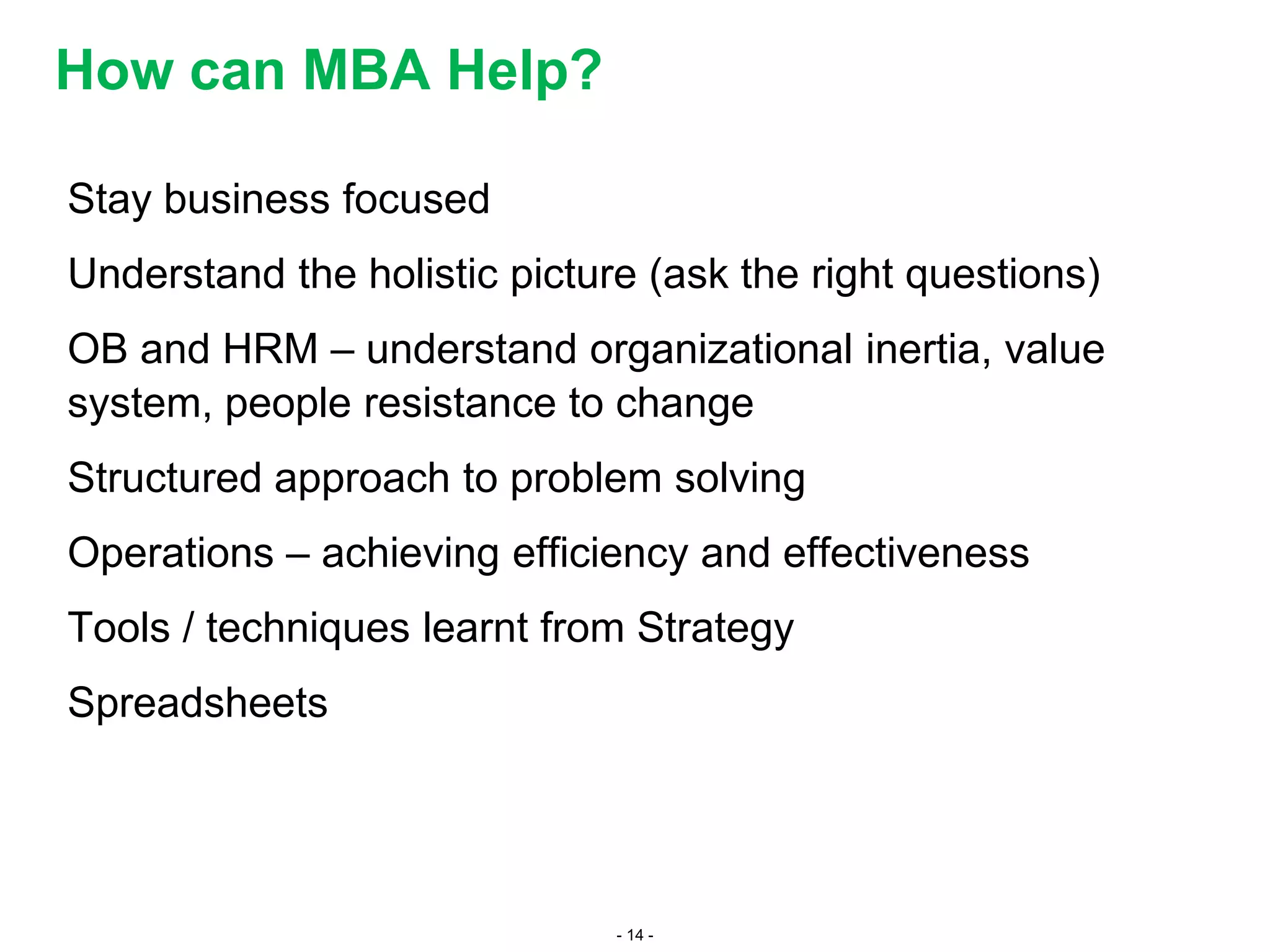 - 14 -
Stay business focused
Understand the holistic picture (ask the right questions)
OB and HRM – understand organizational inertia, value
system, people resistance to change
Structured approach to problem solving
Operations – achieving efficiency and effectiveness
Tools / techniques learnt from Strategy
Spreadsheets
How can MBA Help?
 