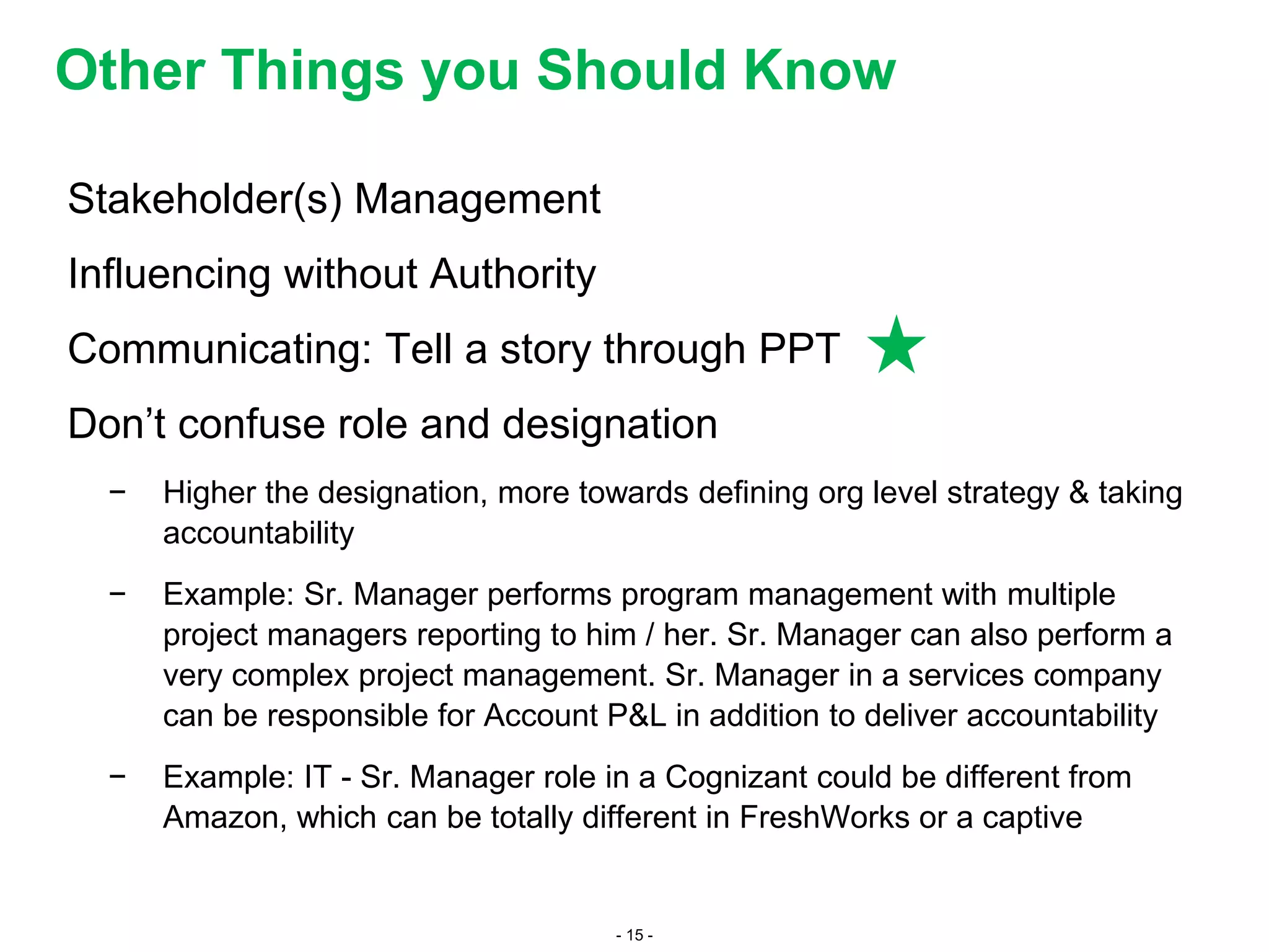 - 15 -
Stakeholder(s) Management
Influencing without Authority
Communicating: Tell a story through PPT
Don’t confuse role and designation
− Higher the designation, more towards defining org level strategy & taking
accountability
− Example: Sr. Manager performs program management with multiple
project managers reporting to him / her. Sr. Manager can also perform a
very complex project management. Sr. Manager in a services company
can be responsible for Account P&L in addition to deliver accountability
− Example: IT - Sr. Manager role in a Cognizant could be different from
Amazon, which can be totally different in FreshWorks or a captive
Other Things you Should Know
 