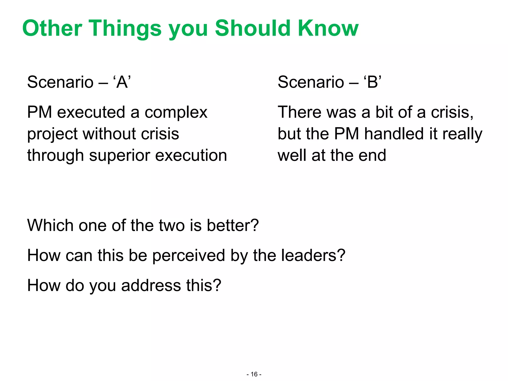 - 16 -
Other Things you Should Know
Scenario – ‘A’
PM executed a complex
project without crisis
through superior execution
Scenario – ‘B’
There was a bit of a crisis,
but the PM handled it really
well at the end
Which one of the two is better?
How can this be perceived by the leaders?
How do you address this?
 