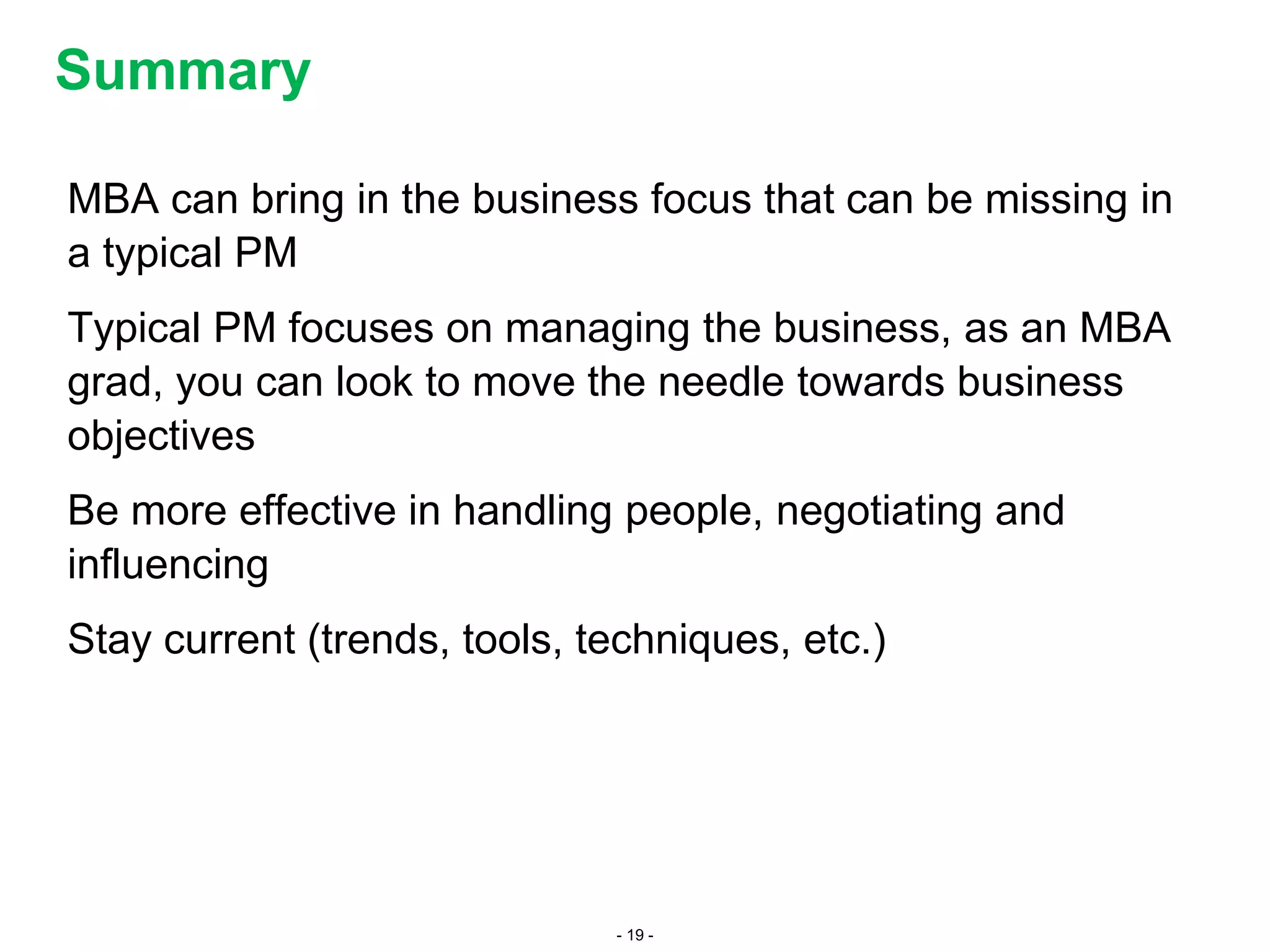 - 19 -
MBA can bring in the business focus that can be missing in
a typical PM
Typical PM focuses on managing the business, as an MBA
grad, you can look to move the needle towards business
objectives
Be more effective in handling people, negotiating and
influencing
Stay current (trends, tools, techniques, etc.)
Summary
 