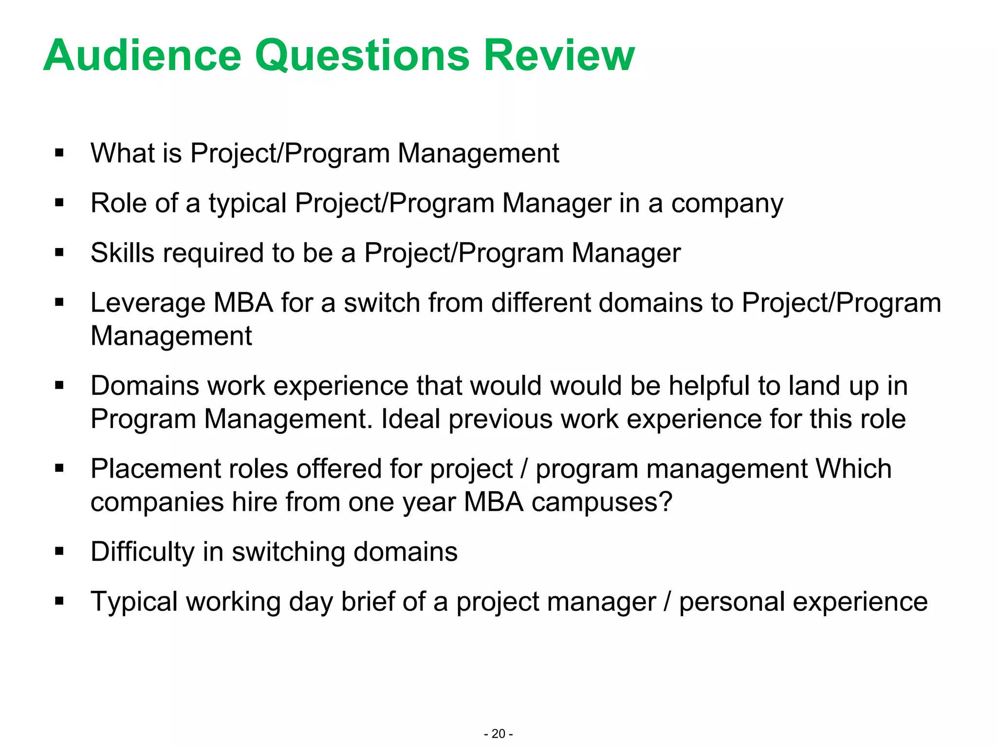 - 20 -
 What is Project/Program Management
 Role of a typical Project/Program Manager in a company
 Skills required to be a Project/Program Manager
 Leverage MBA for a switch from different domains to Project/Program
Management
 Domains work experience that would would be helpful to land up in
Program Management. Ideal previous work experience for this role
 Placement roles offered for project / program management Which
companies hire from one year MBA campuses?
 Difficulty in switching domains
 Typical working day brief of a project manager / personal experience
Audience Questions Review
 