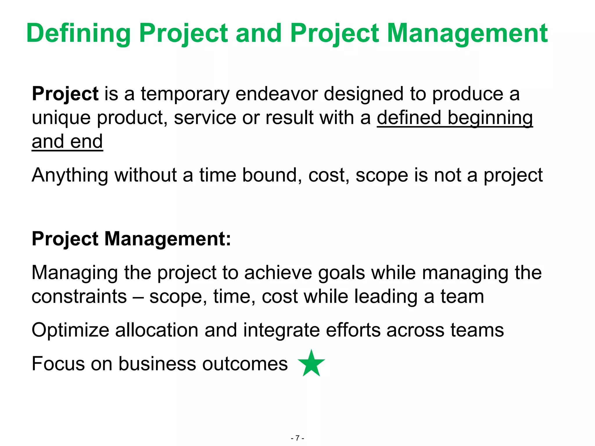 - 7 -
Defining Project and Project Management
Project is a temporary endeavor designed to produce a
unique product, service or result with a defined beginning
and end
Anything without a time bound, cost, scope is not a project
Project Management:
Managing the project to achieve goals while managing the
constraints – scope, time, cost while leading a team
Optimize allocation and integrate efforts across teams
Focus on business outcomes
 