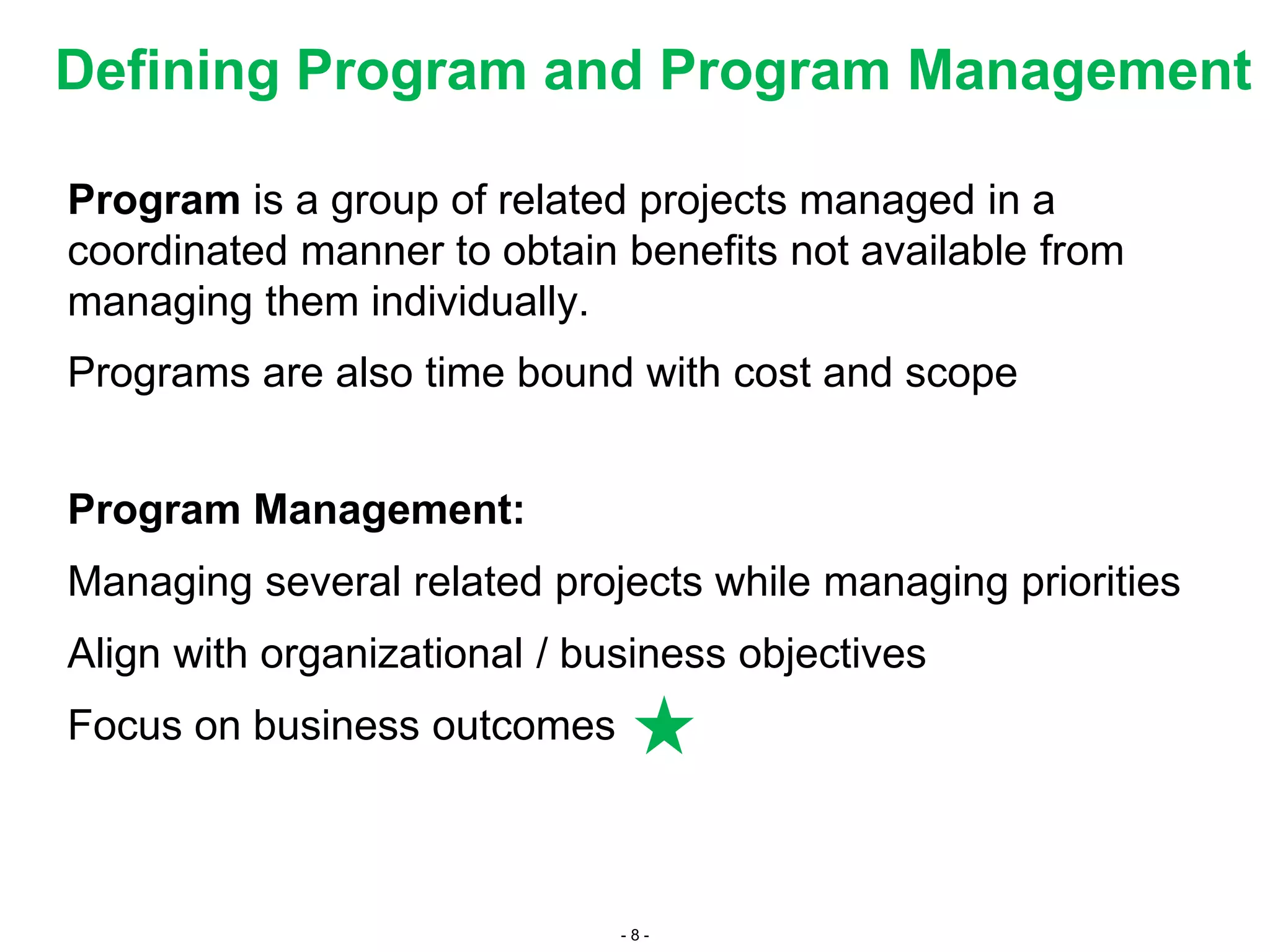 - 8 -
Defining Program and Program Management
Program is a group of related projects managed in a
coordinated manner to obtain benefits not available from
managing them individually.
Programs are also time bound with cost and scope
Program Management:
Managing several related projects while managing priorities
Align with organizational / business objectives
Focus on business outcomes
 