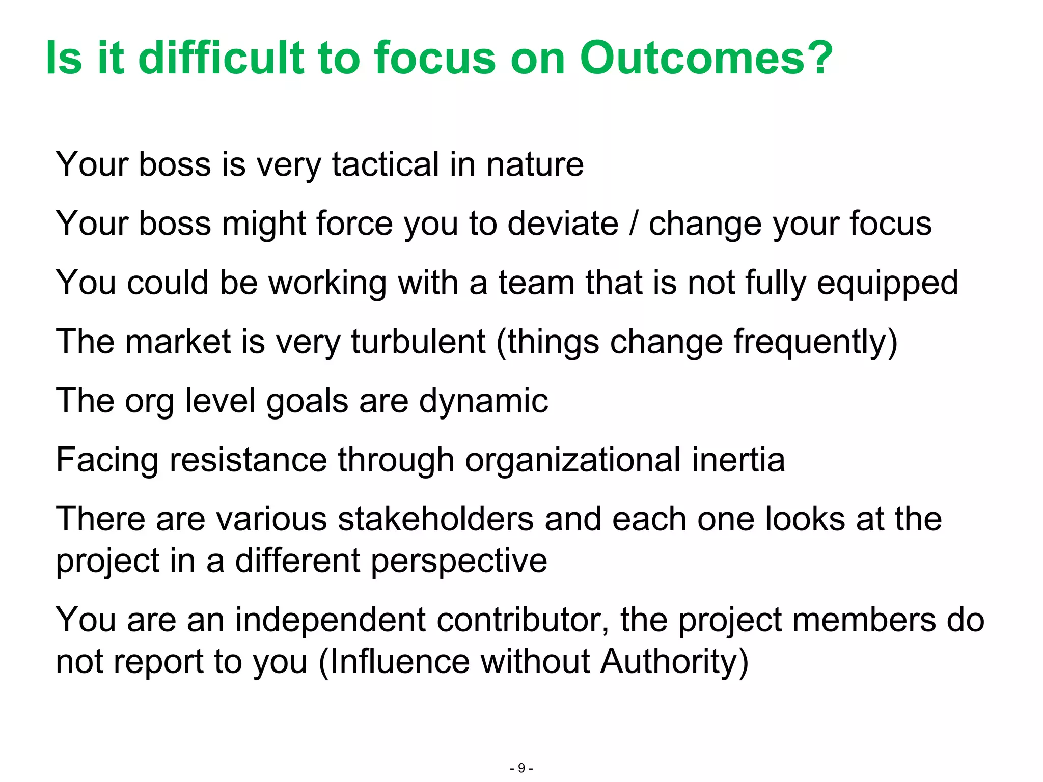 - 9 -
Your boss is very tactical in nature
Your boss might force you to deviate / change your focus
You could be working with a team that is not fully equipped
The market is very turbulent (things change frequently)
The org level goals are dynamic
Facing resistance through organizational inertia
There are various stakeholders and each one looks at the
project in a different perspective
You are an independent contributor, the project members do
not report to you (Influence without Authority)
Is it difficult to focus on Outcomes?
 