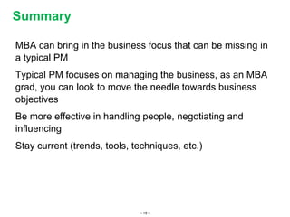 - 19 -
MBA can bring in the business focus that can be missing in
a typical PM
Typical PM focuses on managing the business, as an MBA
grad, you can look to move the needle towards business
objectives
Be more effective in handling people, negotiating and
influencing
Stay current (trends, tools, techniques, etc.)
Summary
 