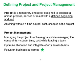 - 7 -
Defining Project and Project Management
Project is a temporary endeavor designed to produce a
unique product, service or result with a defined beginning
and end
Anything without a time bound, cost, scope is not a project
Project Management:
Managing the project to achieve goals while managing the
constraints – scope, time, cost while leading a team
Optimize allocation and integrate efforts across teams
Focus on business outcomes
 