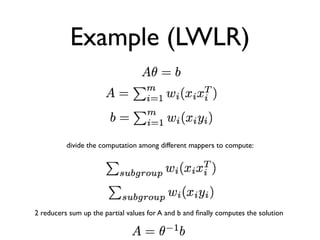 Example (LWLR)


          divide the computation among different mappers to compute:




2 reducers sum up the partial values for A and b and ﬁnally computes the solution
 