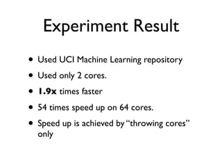 Experiment Result
• Used UCI Machine Learning repository
• Used only 2 cores.
• 1.9x times faster
• 54 times speed up on 64 cores.
• Speed up is achieved by “throwing cores”
  only
 