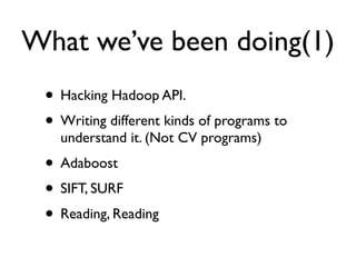 What we’ve been doing(1)
 • Hacking Hadoop API.
 • Writing different kinds of programs to
   understand it. (Not CV programs)
 • Adaboost
 • SIFT, SURF
 • Reading, Reading
 