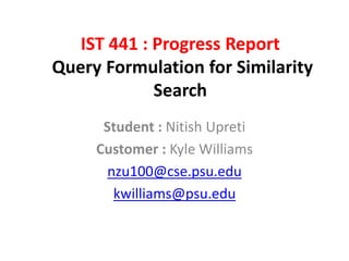 IST 441 : Progress Report
Query Formulation for Similarity
Search
Student : Nitish Upreti
Customer : Kyle Williams
nzu100@cse.psu.edu
kwilliams@psu.edu
 