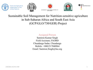 Sustainable Soil Management for Nutrition-sensitive agriculture
in Sub-Saharan Africa and South East Asia
(GCP/GLO/730/GER) Project
Assigned Person
Samiron Kumar Singh
Field Assistant, FAOBD
Chuadanga Sadar, Chuadanga
Mobile: +8801517040964
Email: Samiron.Singh@fao.org
2/9/2021 8:19:52 AM 1
 