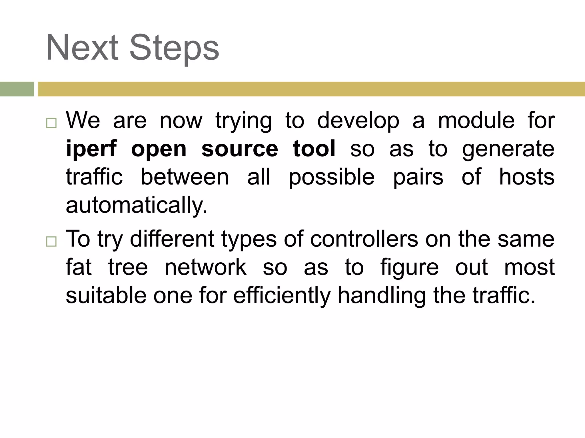 Next Steps 
 We are now trying to develop a module for 
iperf open source tool so as to generate 
traffic between all possible pairs of hosts 
automatically. 
 To try different types of controllers on the same 
fat tree network so as to figure out most 
suitable one for efficiently handling the traffic. 
 
