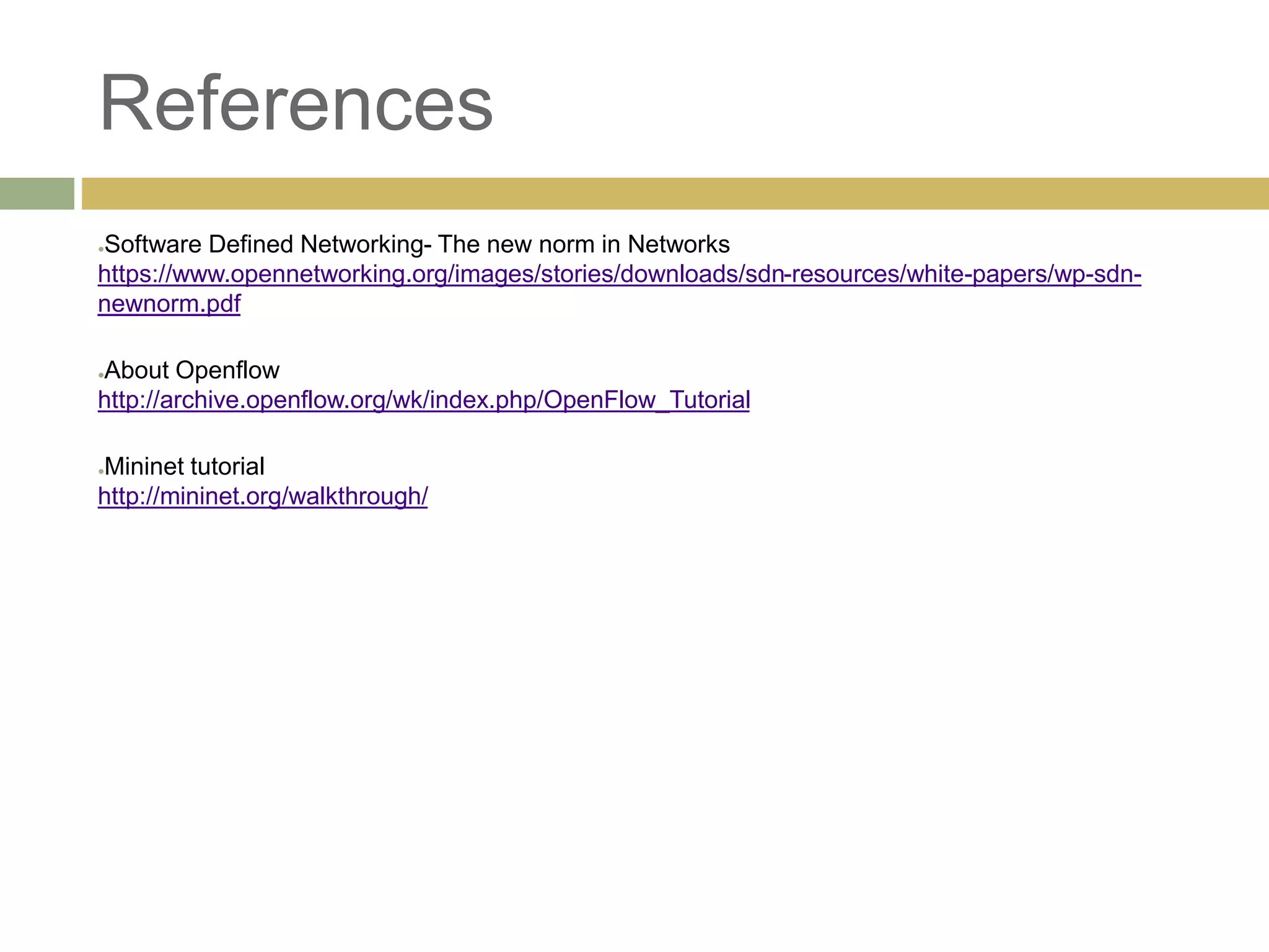 References 
●Software Defined Networking- The new norm in Networks 
https://www.opennetworking.org/images/stories/downloads/sdn-resources/white-papers/wp-sdn-newnorm. 
pdf 
●About Openflow 
http://archive.openflow.org/wk/index.php/OpenFlow_Tutorial 
●Mininet tutorial 
http://mininet.org/walkthrough/ 
 