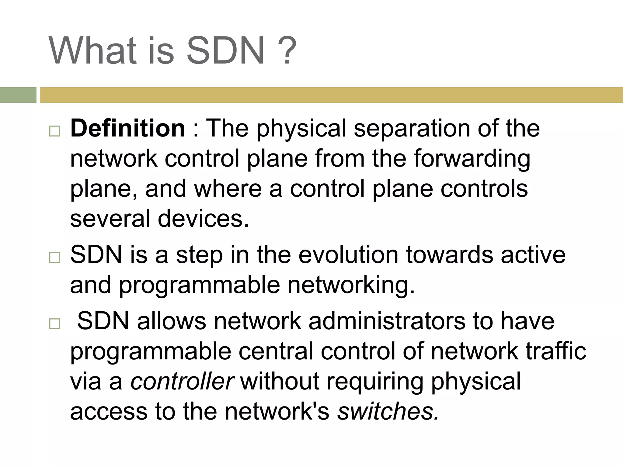 What is SDN ? 
 Definition : The physical separation of the 
network control plane from the forwarding 
plane, and where a control plane controls 
several devices. 
 SDN is a step in the evolution towards active 
and programmable networking. 
 SDN allows network administrators to have 
programmable central control of network traffic 
via a controller without requiring physical 
access to the network's switches. 
 