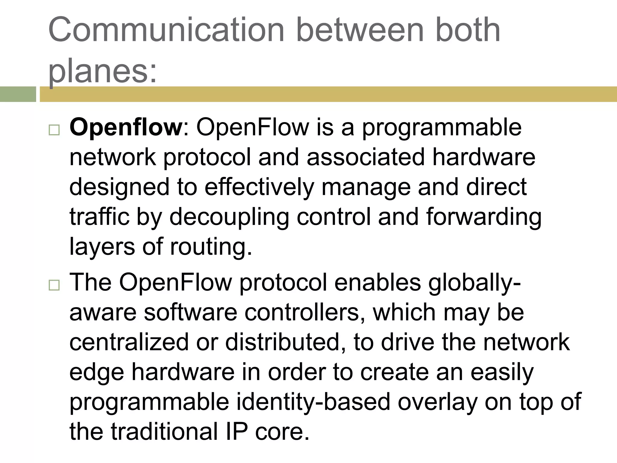 Communication between both 
planes: 
 Openflow: OpenFlow is a programmable 
network protocol and associated hardware 
designed to effectively manage and direct 
traffic by decoupling control and forwarding 
layers of routing. 
 The OpenFlow protocol enables globally-aware 
software controllers, which may be 
centralized or distributed, to drive the network 
edge hardware in order to create an easily 
programmable identity-based overlay on top of 
the traditional IP core. 
 
