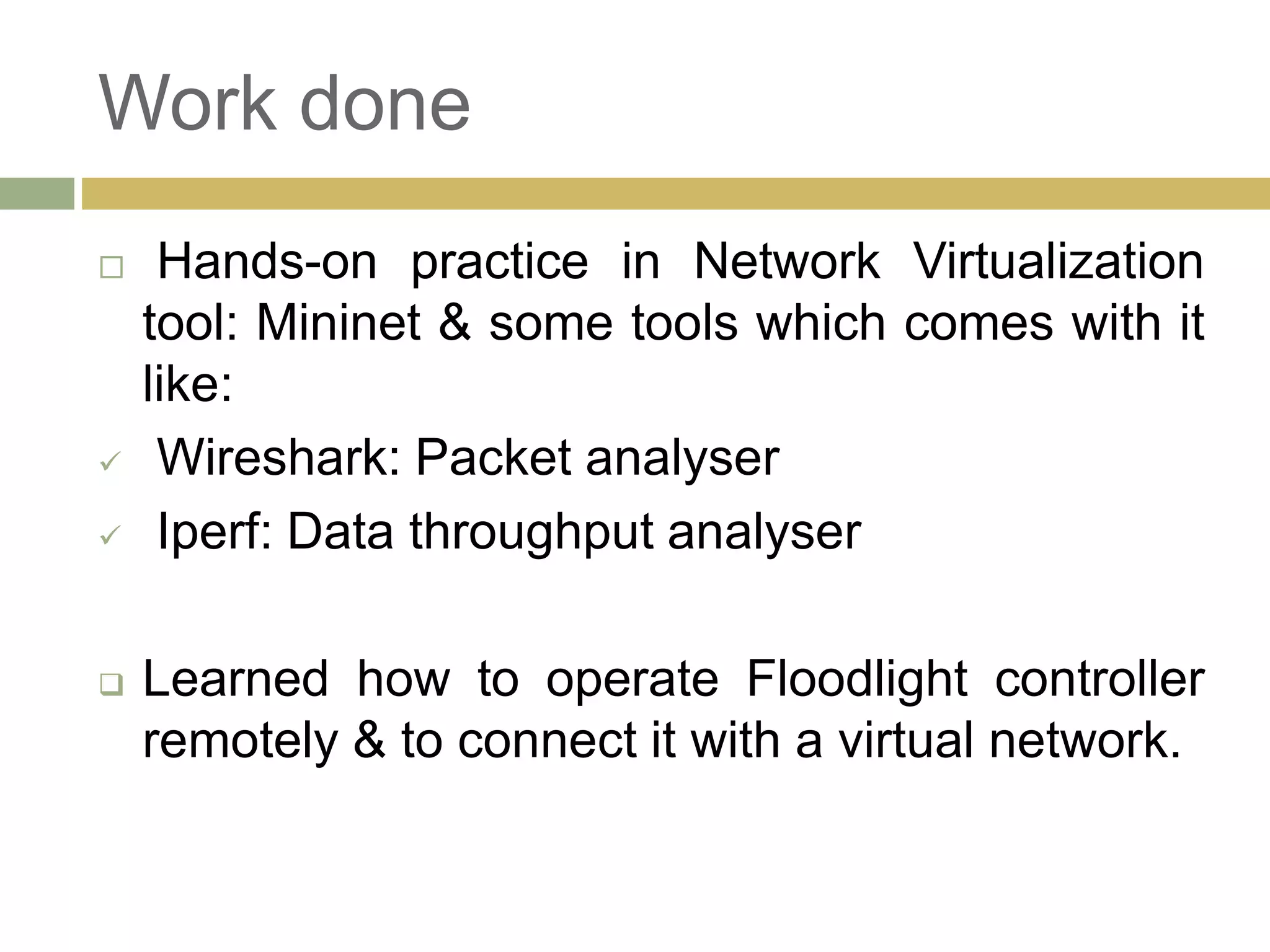 Work done 
 Hands-on practice in Network Virtualization 
tool: Mininet & some tools which comes with it 
like: 
 Wireshark: Packet analyser 
 Iperf: Data throughput analyser 
 Learned how to operate Floodlight controller 
remotely & to connect it with a virtual network. 
 