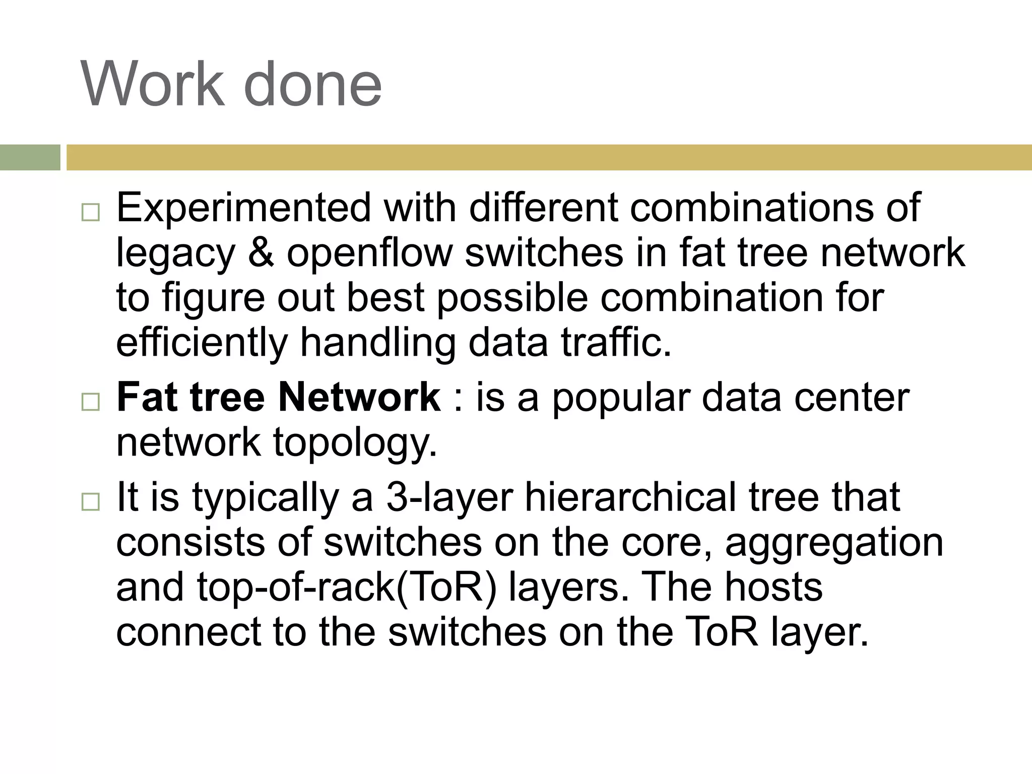 Work done 
 Experimented with different combinations of 
legacy & openflow switches in fat tree network 
to figure out best possible combination for 
efficiently handling data traffic. 
 Fat tree Network : is a popular data center 
network topology. 
 It is typically a 3-layer hierarchical tree that 
consists of switches on the core, aggregation 
and top-of-rack(ToR) layers. The hosts 
connect to the switches on the ToR layer. 
 