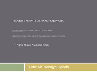 PROGRESS REPORT FOR FINAL YEAR PROJECT 
BROAD AREA: SOFTWARE DEFINED NETWORKING 
SPECIFIC FOCUS: LOAD BALANCING IN DATA CENTRE NETWORK 
By: Aditya Shukla, Anshuman Singh 
Guide: Mr. Nabajyoti Medhi 
 