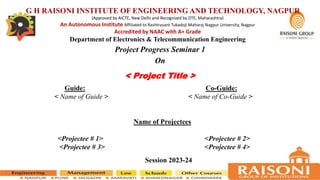 Guide: Co-Guide:
< Name of Guide > < Name of Co-Guide >
Name of Projectees
<Projectee # 1> <Projectee # 2>
<Projectee # 3> <Projectee # 4>
Session 2023-24
< Project Title >
Project Progress Seminar 1
On
G H RAISONI INSTITUTE OF ENGINEERING AND TECHNOLOGY, NAGPUR
(Approved by AICTE, New Delhi and Recognized by DTE, Maharashtra)
An Autonomous Institute Affiliated to Rashtrasant Tukadoji Maharaj Nagpur University, Nagpur
Accredited by NAAC with A+ Grade
Department of Electronics & Telecommunication Engineering
 