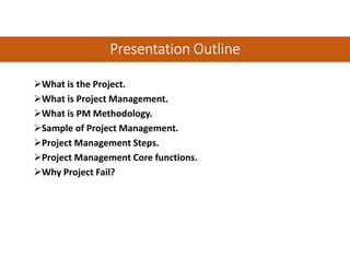 Presentation OutlinePresentation OutlinePresentation OutlinePresentation Outline
What is the Project.
What is Project Management.
What is PM Methodology.
Sample of Project Management.
Project Management Steps.
Project Management Core functions.
Why Project Fail?
 