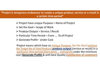 Project means which have an Unique Purpose, Set the Goal (achieve
the Target No of Site/Product) produce output (service or result) in a
particular time period (Start point … end point) under the minimum
cost (Generate Profit) & with best Quality (satisfaction of customer).
“Project is temporary endeavour to create a unique product, service or a result in
a certain time period”
 Project have unique Purpose = Name of Project
 Set the Goal = Scope of Work
 Produce Output = Service / Result
 Particular Time Period = From …. To of Project
 Generate Profit= Under Cost
 