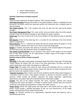  Project Implementation.
 Management and Personnel.
Question: Importance of project proposal.
Answer:
There are some importance of project proposal. These are given below:
The Project Proposal: Kicking of the project is the project proposal, which is comprehensive and
persuasive, the details within this document justifies the investment that is needed to get on
with the project.
The Project Charter: This is the mandate that turns the idea into real work by the project
manager.
The Project Management Plan: This covers all the necessary details about the entire project,
making it easier for the project manager to look through the stages and plans.
Action Log: This is like a to-do list for all the team members for their different tasks on specified
days.
Risk Register: Similar to the action log, this is a counter for risk, enlisting all the risks that the
project is subjected to.
Status Reports: This is a collection of reports that tell you exactly where the project is at the
current moment and how much more of it is left to achieve the project goal.
Budget: A numbers documents that contains all accounts of the related budget for the project.
On the financial side, this document enlists all-important figures.
The Lessons Learned Review: Lessons learned in due course of the projects can be enlisted
here so that these lessons can be implemented in further stages of the project or others
projects within the organization.
Question: How to Write a Project proposal?
Answer:
Title page: A title page should appear on proposal longer that three to four page. The title page
should indicate the project title, the name of the lead organization, the place and data of
project preparation and to whom the proposal an addressed.
Project Title: The project title should be short concise and preferably refer to a certain key
project result or the leading project activity. Project title that are too long or too general fail to
give the reader and snapshot of what is inside.
Executive Summary: Many readers lack the time needed to read the whole project proposal. It
is therefore useful to insert a short project summary, an abstract or executive summary. The
abstracts should include; the problem statement, the project objectives, implementing
organizations, key project objectives and potentially the total project budget.
Context: The part of the project describes the social, economic, political and cultural
background from which the project is initiated. It should contain relevant data from research
carried out in the project-planning phase or collect from other sources.
Target Group: Define the target group and show how it will benefit from the project. The
project should provide a detailed description of the size and characteristics of the target
groups, and especially of direct project beneficiaries.
Budget: An itemized summary of an organizations expected income and expenses over a
specified period of time.
 