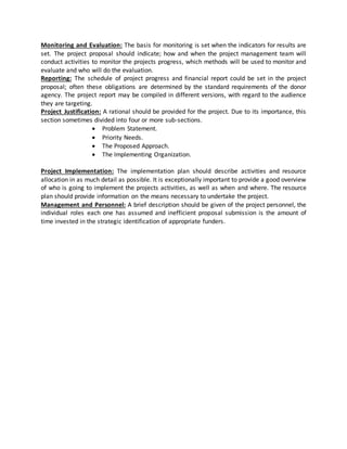 Monitoring and Evaluation: The basis for monitoring is set when the indicators for results are
set. The project proposal should indicate; how and when the project management team will
conduct activities to monitor the projects progress, which methods will be used to monitor and
evaluate and who will do the evaluation.
Reporting: The schedule of project progress and financial report could be set in the project
proposal; often these obligations are determined by the standard requirements of the donor
agency. The project report may be compiled in different versions, with regard to the audience
they are targeting.
Project Justification: A rational should be provided for the project. Due to its importance, this
section sometimes divided into four or more sub-sections.
 Problem Statement.
 Priority Needs.
 The Proposed Approach.
 The Implementing Organization.
Project Implementation: The implementation plan should describe activities and resource
allocation in as much detail as possible. It is exceptionally important to provide a good overview
of who is going to implement the projects activities, as well as when and where. The resource
plan should provide information on the means necessary to undertake the project.
Management and Personnel: A brief description should be given of the project personnel, the
individual roles each one has assumed and inefficient proposal submission is the amount of
time invested in the strategic identification of appropriate funders.
 