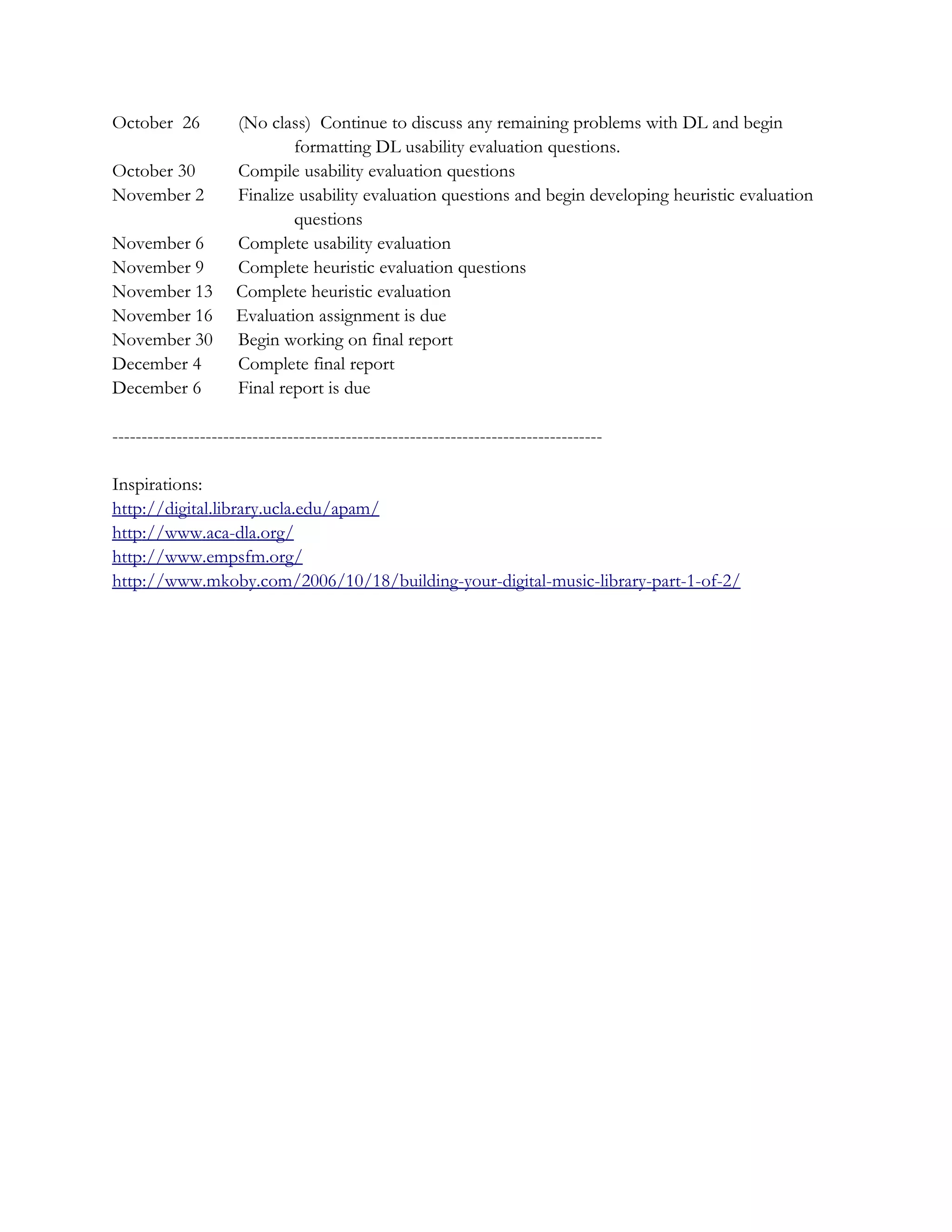 October 26           (No class) Continue to discuss any remaining problems with DL and begin
                             formatting DL usability evaluation questions.
October 30           Compile usability evaluation questions
November 2           Finalize usability evaluation questions and begin developing heuristic evaluation
                             questions
November 6           Complete usability evaluation
November 9           Complete heuristic evaluation questions
November 13          Complete heuristic evaluation
November 16          Evaluation assignment is due
November 30          Begin working on final report
December 4           Complete final report
December 6           Final report is due

------------------------------------------------------------------------------------

Inspirations:
http://digital.library.ucla.edu/apam/
http://www.aca-dla.org/
http://www.empsfm.org/
http://www.mkoby.com/2006/10/18/building-your-digital-music-library-part-1-of-2/
 