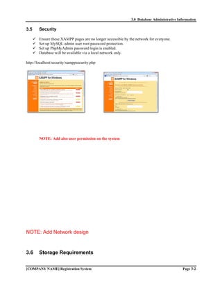 3.0 Database Administrative Information

3.5     Security

        Ensure these XAMPP pages are no longer accessible by the network for everyone.
        Set up MySQL admin user root password protection.
        Set up PhpMyAdmin password login is enabled.
        Database will be available via a local network only.

http://localhost/security/xamppsecurity.php




        NOTE: Add also user permission on the system




NOTE: Add Network design



3.6     Storage Requirements


[COMPANY NAME] Registration System                                                           Page 3-2
 