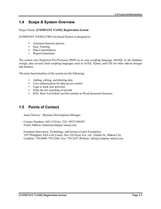 1.0 General Information


1.4     Scope & System Overview

Project Name: [COMPANY NAME] Registration System

[COMPANY NAME] CMS web based System is designed to:

        •   Automate business process
        •   Easy Tracking
        •   Data Consolidation
        •   Report Generation

The system uses Hypertext Pro-Processor (PHP) as its core scripting language, MySQL as the database
storage, plus several client scripting languages such as AJAX, JQuery and CSS for other add-on designs
and features.

The main functionalities of the system are the following:

        •   Adding, editing, and deleting data
        •   User authentication for data access control
        •   Logs to track user activities
        •   Filter bar for searching of records
        •   RTE: Rich Text Editor tool bar (similar to Word document features)



1.5     Points of Contact

    Joana Narciso – Business Development Manager

    Contact Numbers: 845-1324 loc. 224 / 09151280383
    Email Address: joana@[company name].com

    European Innovation, Technology, and Science Center Foundation
    19/F Philippine AXA Life Centre, Sen. Gil Puyat Ave. cor. Tindalo St., Makati City
    Landline: 759-6680/ 759-2246 | Fax: 759-2247 |Website: info@[company name].com




[COMPANY NAME] Registration System                                                             Page 1-3
 