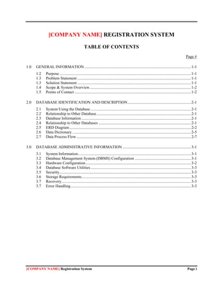[COMPANY NAME] REGISTRATION SYSTEM

                                                 TABLE OF CONTENTS
                                                                                                                                                 Page #

1.0   GENERAL INFORMATION .......................................................................................................... 1-1
      1.2    Purpose ................................................................................................................................... 1-1
      1.3    Problem Statement ................................................................................................................. 1-1
      1.3    Solution Statement ................................................................................................................. 1-1
      1.4    Scope & System Overview..................................................................................................... 1-2
      1.5    Points of Contact .................................................................................................................... 1-2

2.0   DATABASE IDENTIFICATION AND DESCRIPTION ............................................................... 2-1
      2.1    System Using the Database .................................................................................................... 2-1
      2.2    Relationship to Other Database .............................................................................................. 2-1
      2.3    Database Information ............................................................................................................. 2-1
      2.4    Relationship to Other Databases ............................................................................................ 2-1
      2.5    ERD Diagram ......................................................................................................................... 2-2
      2.6    Data Dictionary ...................................................................................................................... 2-5
      2.7    Data Process Flow .................................................................................................................. 2-7

3.0   DATABASE ADMINISTRATIVE INFORMATION .................................................................... 3-1
      3.1    System Information ................................................................................................................ 3-1
      3.2    Database Management System (DBMS) Configuration ........................................................ 3-1
      3.3    Hardware Configuration ......................................................................................................... 3-2
      3.4    Database Software Utilities .................................................................................................... 3-3
      3.5    Security................................................................................................................................... 3-3
      3.6    Storage Requirements............................................................................................................. 3-3
      3.7    Recovery................................................................................................................................. 3-3
      3.7    Error Handling........................................................................................................................ 3-3




[COMPANY NAME] Registration System                                                                                                                 Page i
 