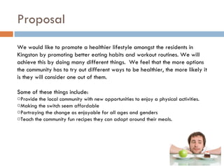 Proposal
We would like to promote a healthier lifestyle amongst the residents in
Kingston by promoting better eating habits and workout routines. We will
achieve this by doing many different things. We feel that the more options
the community has to try out different ways to be healthier, the more likely it
is they will consider one out of them.

Some of these things include:
oProvide the local community with new opportunities to enjoy a physical activities.
oMaking the switch seem affordable
oPortraying the change as enjoyable for all ages and genders
oTeach the community fun recipes they can adapt around their meals.
 