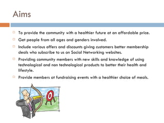Aims
   To provide the community with a healthier future at an affordable price.
   Get people from all ages and genders involved.
   Include various offers and discounts giving customers better membership
    deals who subscribe to us on Social Networking websites.
   Providing community members with new skills and knowledge of using
    technological and non technological products to better their health and
    lifestyle.
   Provide members at fundraising events with a healthier choice of meals.
 
