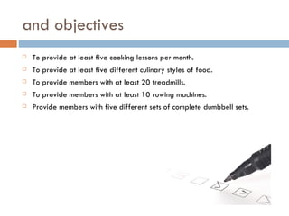 and objectives
   To provide at least five cooking lessons per month.
   To provide at least five different culinary styles of food.
   To provide members with at least 20 treadmills.
   To provide members with at least 10 rowing machines.
   Provide members with five different sets of complete dumbbell sets.
 