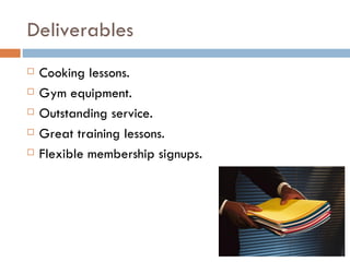Deliverables
   Cooking lessons.
   Gym equipment.
   Outstanding service.
   Great training lessons.
   Flexible membership signups.
 