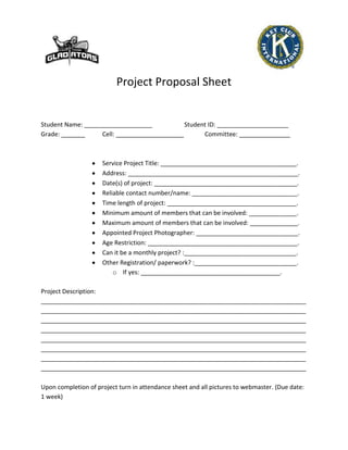 Project Proposal Sheet


Student Name: ____________________            Student ID: _____________________
Grade: _______     Cell: ____________________       Committee: _______________



                     Service Project Title: ________________________________________.
                     Address: __________________________________________________.
                     Date(s) of project: __________________________________________.
                     Reliable contact number/name: _______________________________.
                     Time length of project: ______________________________________.
                     Minimum amount of members that can be involved: ______________.
                     Maximum amount of members that can be involved: ______________.
                     Appointed Project Photographer: ______________________________.
                     Age Restriction: ____________________________________________.
                     Can it be a monthly project? :_________________________________.
                     Other Registration/ paperwork? :______________________________.
                         o If yes: _________________________________________.

Project Description:
______________________________________________________________________________
______________________________________________________________________________
______________________________________________________________________________
______________________________________________________________________________
______________________________________________________________________________
______________________________________________________________________________
______________________________________________________________________________
______________________________________________________________________________

Upon completion of project turn in attendance sheet and all pictures to webmaster. (Due date:
1 week)
 