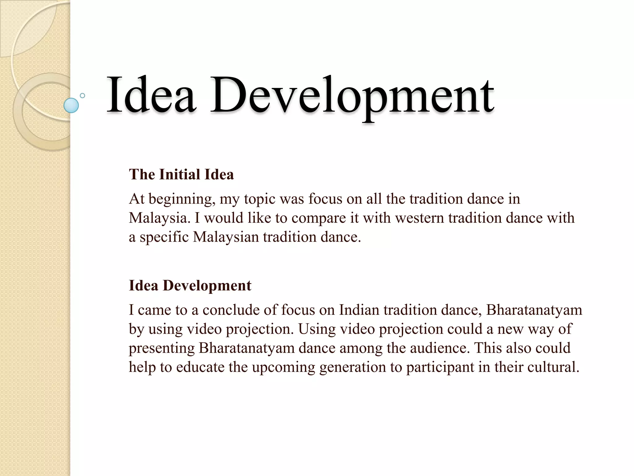 Idea Development
The Initial Idea
At beginning, my topic was focus on all the tradition dance in
Malaysia. I would like to compare it with western tradition dance with
a specific Malaysian tradition dance.


Idea Development
I came to a conclude of focus on Indian tradition dance, Bharatanatyam
by using video projection. Using video projection could a new way of
presenting Bharatanatyam dance among the audience. This also could
help to educate the upcoming generation to participant in their cultural.
 