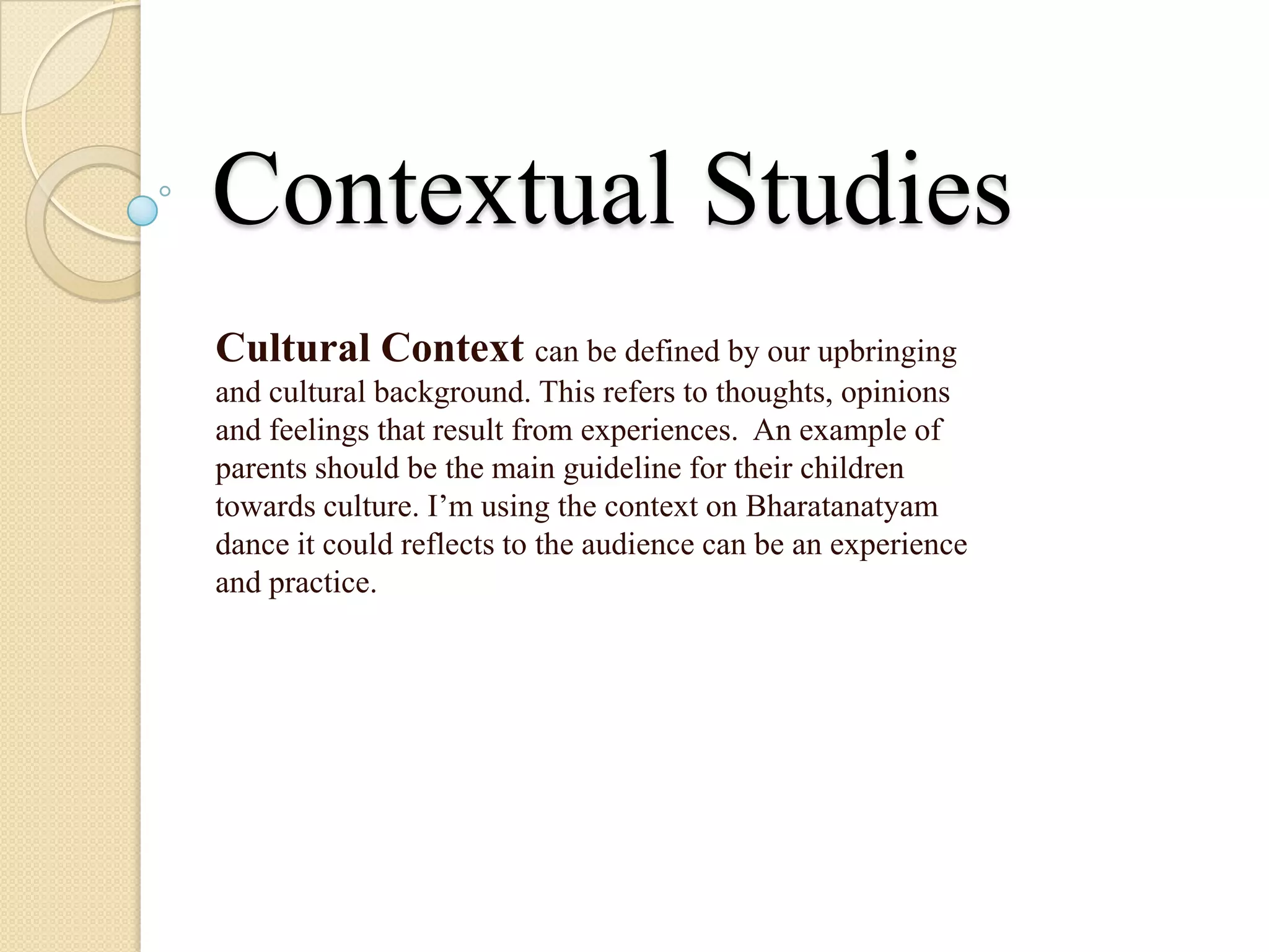 Contextual Studies
Cultural Context can be defined by our upbringing
and cultural background. This refers to thoughts, opinions
and feelings that result from experiences. An example of
parents should be the main guideline for their children
towards culture. I’m using the context on Bharatanatyam
dance it could reflects to the audience can be an experience
and practice.
 