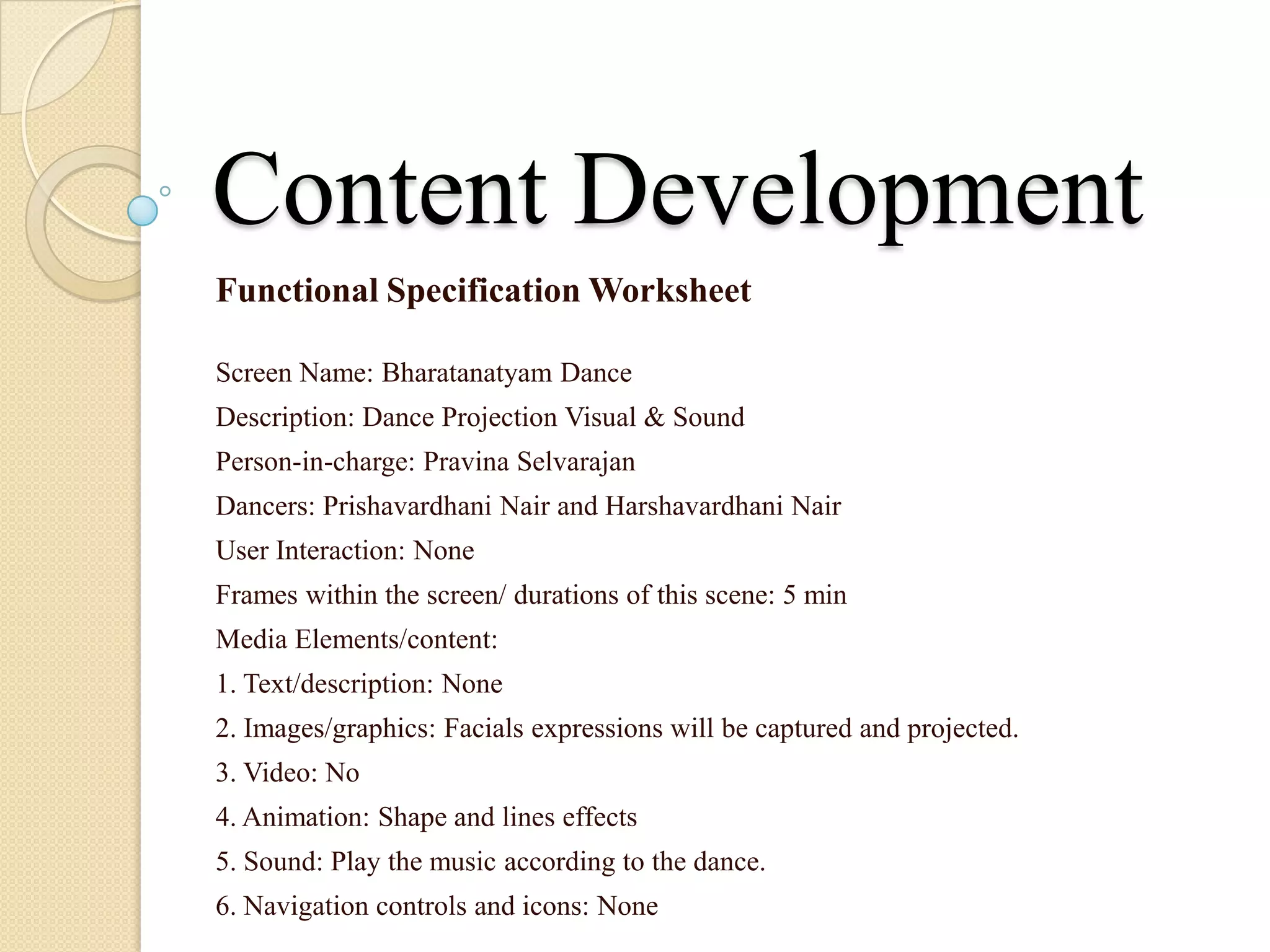 Content Development
Functional Specification Worksheet

Screen Name: Bharatanatyam Dance
Description: Dance Projection Visual & Sound
Person-in-charge: Pravina Selvarajan
Dancers: Prishavardhani Nair and Harshavardhani Nair
User Interaction: None
Frames within the screen/ durations of this scene: 5 min
Media Elements/content:
1. Text/description: None
2. Images/graphics: Facials expressions will be captured and projected.
3. Video: No
4. Animation: Shape and lines effects
5. Sound: Play the music according to the dance.
6. Navigation controls and icons: None
 