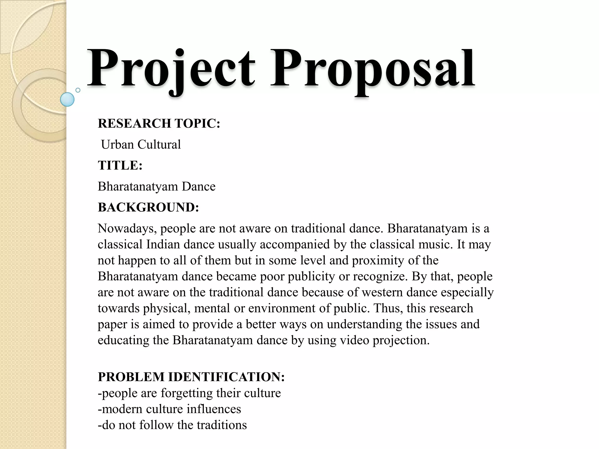 Project Proposal
RESEARCH TOPIC:
Urban Cultural
TITLE:
Bharatanatyam Dance
BACKGROUND:
Nowadays, people are not aware on traditional dance. Bharatanatyam is a
classical Indian dance usually accompanied by the classical music. It may
not happen to all of them but in some level and proximity of the
Bharatanatyam dance became poor publicity or recognize. By that, people
are not aware on the traditional dance because of western dance especially
towards physical, mental or environment of public. Thus, this research
paper is aimed to provide a better ways on understanding the issues and
educating the Bharatanatyam dance by using video projection.

PROBLEM IDENTIFICATION:
-people are forgetting their culture
-modern culture influences
-do not follow the traditions
 