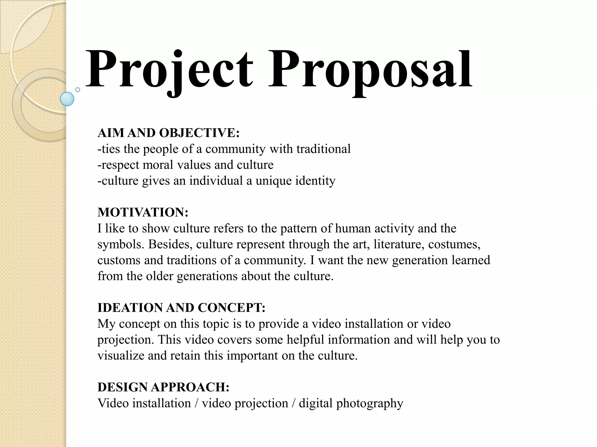 Project Proposal
AIM AND OBJECTIVE:
-ties the people of a community with traditional
-respect moral values and culture
-culture gives an individual a unique identity

MOTIVATION:
I like to show culture refers to the pattern of human activity and the
symbols. Besides, culture represent through the art, literature, costumes,
customs and traditions of a community. I want the new generation learned
from the older generations about the culture.

IDEATION AND CONCEPT:
My concept on this topic is to provide a video installation or video
projection. This video covers some helpful information and will help you to
visualize and retain this important on the culture.

DESIGN APPROACH:
Video installation / video projection / digital photography
 