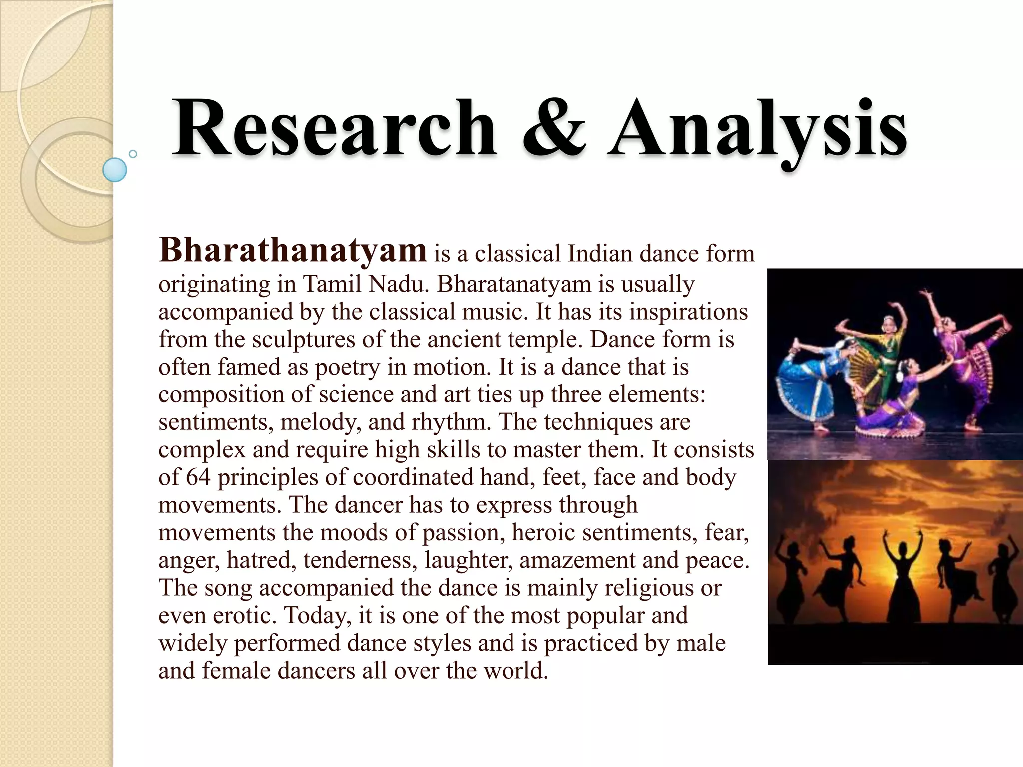 Research & Analysis
Bharathanatyam is a classical Indian dance form
originating in Tamil Nadu. Bharatanatyam is usually
accompanied by the classical music. It has its inspirations
from the sculptures of the ancient temple. Dance form is
often famed as poetry in motion. It is a dance that is
composition of science and art ties up three elements:
sentiments, melody, and rhythm. The techniques are
complex and require high skills to master them. It consists
of 64 principles of coordinated hand, feet, face and body
movements. The dancer has to express through
movements the moods of passion, heroic sentiments, fear,
anger, hatred, tenderness, laughter, amazement and peace.
The song accompanied the dance is mainly religious or
even erotic. Today, it is one of the most popular and
widely performed dance styles and is practiced by male
and female dancers all over the world.
 