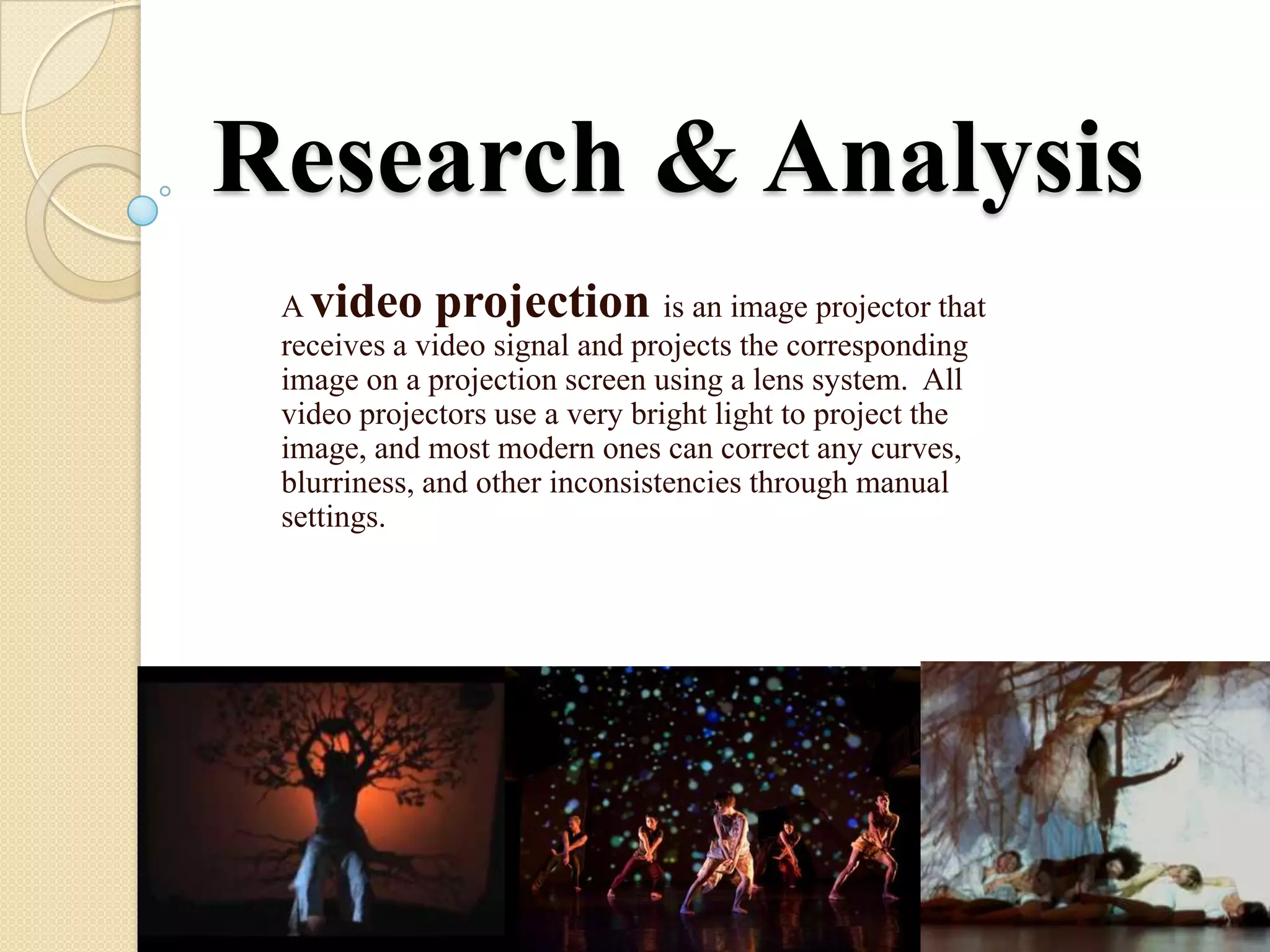 Research & Analysis
 A video projection is an image projector that
 receives a video signal and projects the corresponding
 image on a projection screen using a lens system. All
 video projectors use a very bright light to project the
 image, and most modern ones can correct any curves,
 blurriness, and other inconsistencies through manual
 settings.
 