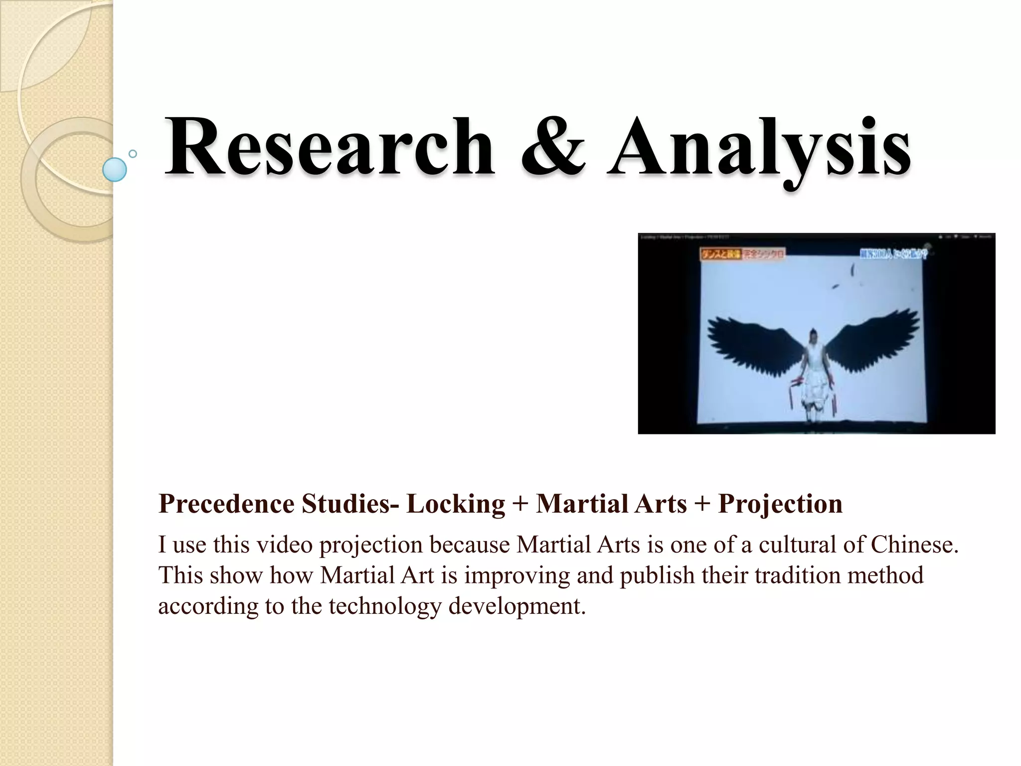 Research & Analysis


Precedence Studies- Locking + Martial Arts + Projection
I use this video projection because Martial Arts is one of a cultural of Chinese.
This show how Martial Art is improving and publish their tradition method
according to the technology development.
 