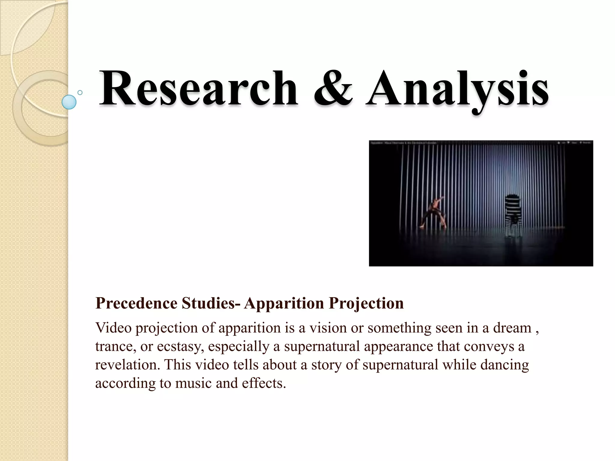 Research & Analysis


Precedence Studies- Apparition Projection
Video projection of apparition is a vision or something seen in a dream ,
trance, or ecstasy, especially a supernatural appearance that conveys a
revelation. This video tells about a story of supernatural while dancing
according to music and effects.
 