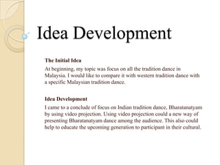 Idea Development
The Initial Idea
At beginning, my topic was focus on all the tradition dance in
Malaysia. I would like to compare it with western tradition dance with
a specific Malaysian tradition dance.


Idea Development
I came to a conclude of focus on Indian tradition dance, Bharatanatyam
by using video projection. Using video projection could a new way of
presenting Bharatanatyam dance among the audience. This also could
help to educate the upcoming generation to participant in their cultural.
 