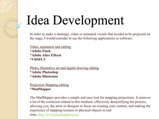 Idea Development
In order to make a montage, video or animated visuals that needed to be projected on
the stage, I would consider to use the following applications or software:

Video, animation and editing
*Adobe Flash
*Adobe After Effects
*VDMX 5

Photo, illustrative art and digital drawing editing
*Adobe Photoshop
*Adobe Illustrator

Projection Mapping editing
*MadMapper

The MadMapper provides a simple and easy tool for mapping projections. It removes
a lot of the confusion related to this medium, effectively demystifying the process,
allowing you, the artist or designer to focus on creating your content, and making the
experience of mapping textures to physical objects in real
time. http://www.madmapper.com/
 