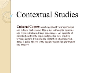 Contextual Studies
Cultural Context can be defined by our upbringing
and cultural background. This refers to thoughts, opinions
and feelings that result from experiences. An example of
parents should be the main guideline for their children
towards culture. I’m using the context on Bharatanatyam
dance it could reflects to the audience can be an experience
and practice.
 
